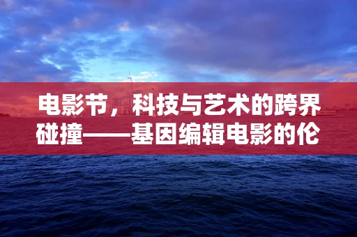 电影节，科技与艺术的跨界碰撞——基因编辑电影的伦理边界？