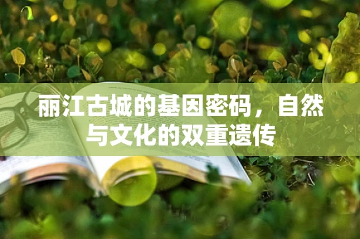 丽江古城的基因密码，自然与文化的双重遗传