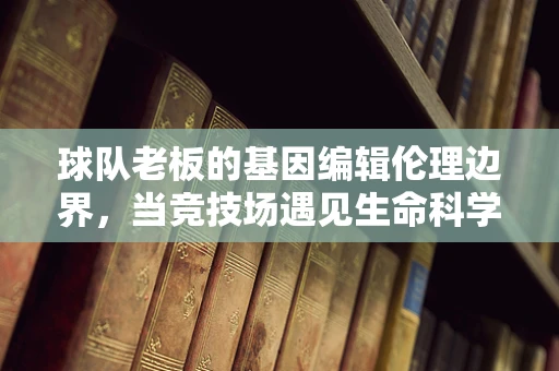 球队老板的基因编辑伦理边界，当竞技场遇见生命科学