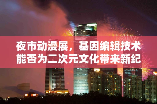 夜市动漫展，基因编辑技术能否为二次元文化带来新纪元？