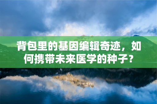 背包里的基因编辑奇迹，如何携带未来医学的种子？