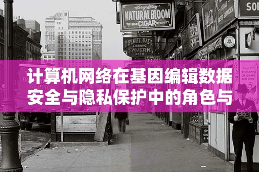 计算机网络在基因编辑数据安全与隐私保护中的角色与挑战