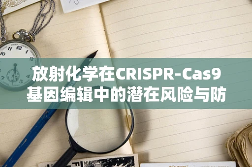 放射化学在CRISPR-Cas9基因编辑中的潜在风险与防护措施