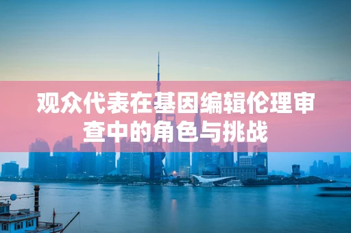 观众代表在基因编辑伦理审查中的角色与挑战