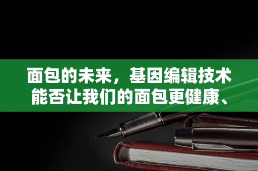 面包的未来，基因编辑技术能否让我们的面包更健康、更美味？