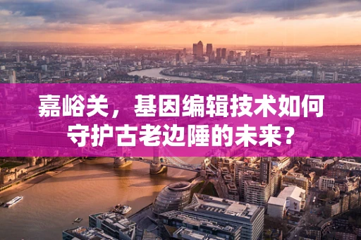 嘉峪关，基因编辑技术如何守护古老边陲的未来？