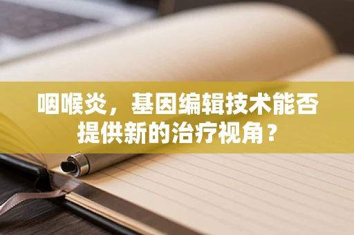 咽喉炎，基因编辑技术能否提供新的治疗视角？