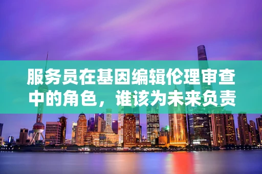 服务员在基因编辑伦理审查中的角色，谁该为未来负责？