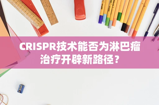CRISPR技术能否为淋巴瘤治疗开辟新路径？