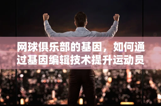 网球俱乐部的基因，如何通过基因编辑技术提升运动员表现？