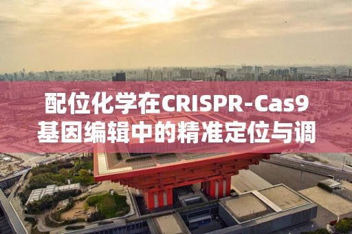配位化学在CRISPR-Cas9基因编辑中的精准定位与调控，挑战与机遇？