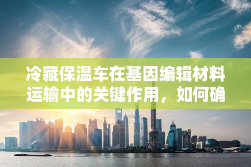 冷藏保温车在基因编辑材料运输中的关键作用，如何确保遗传物质的安全与活性？