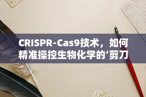 CRISPR-Cas9技术，如何精准操控生物化学的‘剪刀’？