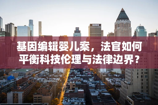 基因编辑婴儿案，法官如何平衡科技伦理与法律边界？