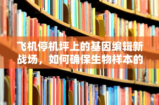 飞机停机坪上的基因编辑新战场，如何确保生物样本的稳定与安全？