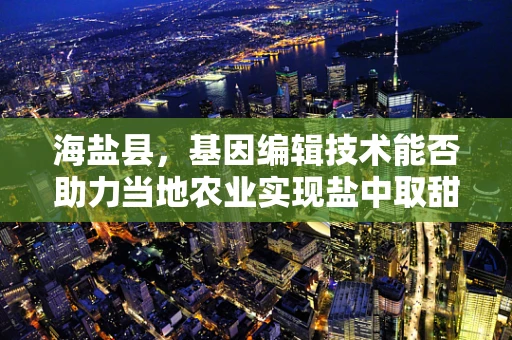 海盐县，基因编辑技术能否助力当地农业实现盐中取甜？