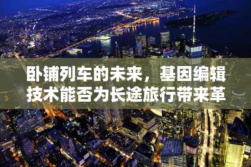卧铺列车的未来，基因编辑技术能否为长途旅行带来革命性变革？