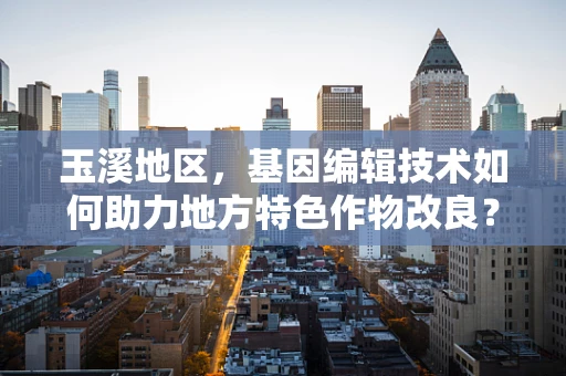 玉溪地区，基因编辑技术如何助力地方特色作物改良？