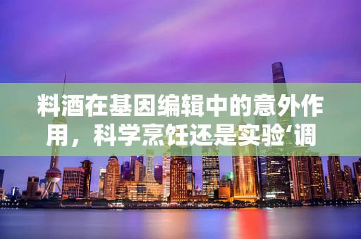 料酒在基因编辑中的意外作用，科学烹饪还是实验‘调味’？