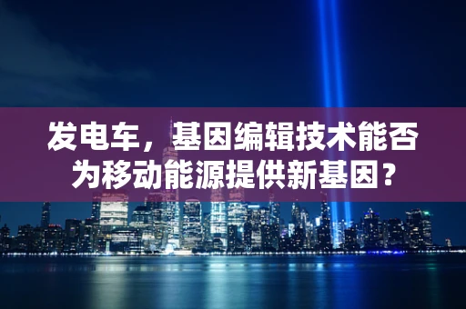 发电车，基因编辑技术能否为移动能源提供新基因？