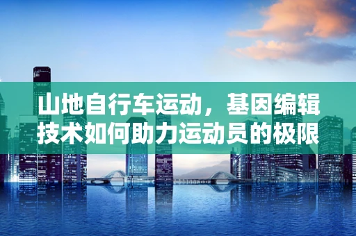山地自行车运动，基因编辑技术如何助力运动员的极限挑战？