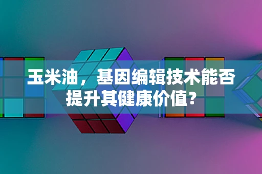 玉米油，基因编辑技术能否提升其健康价值？