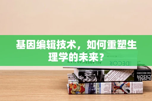 基因编辑技术，如何重塑生理学的未来？