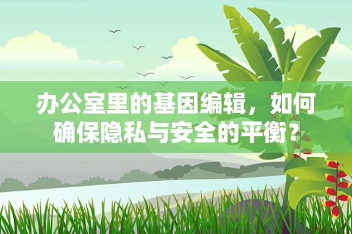 办公室里的基因编辑，如何确保隐私与安全的平衡？