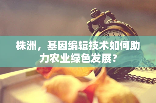 株洲，基因编辑技术如何助力农业绿色发展？