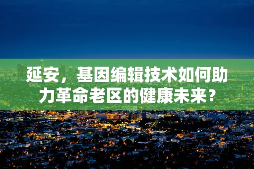 延安，基因编辑技术如何助力革命老区的健康未来？