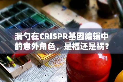 漏勺在CRISPR基因编辑中的意外角色，是福还是祸？