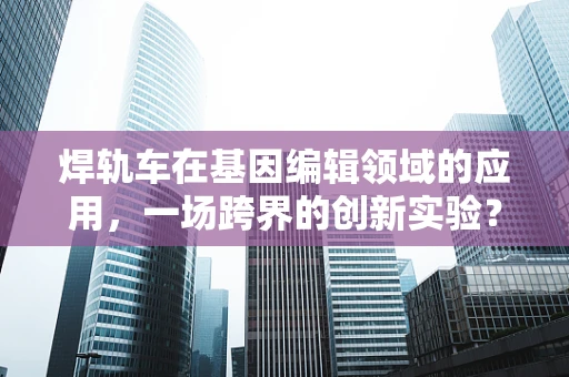 焊轨车在基因编辑领域的应用，一场跨界的创新实验？
