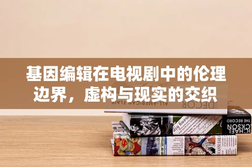 基因编辑在电视剧中的伦理边界，虚构与现实的交织