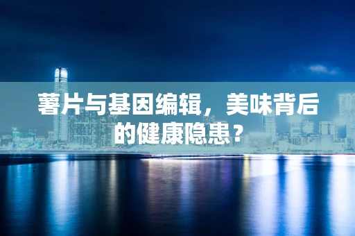 薯片与基因编辑，美味背后的健康隐患？