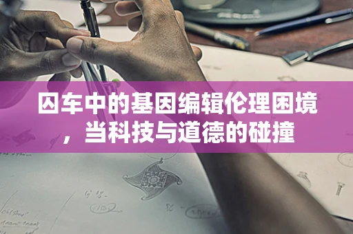 囚车中的基因编辑伦理困境，当科技与道德的碰撞