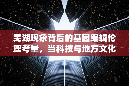 芜湖现象背后的基因编辑伦理考量，当科技与地方文化相遇