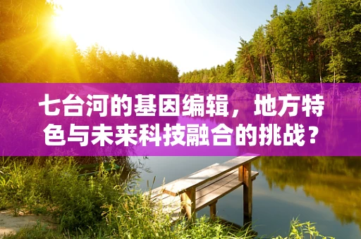 七台河的基因编辑，地方特色与未来科技融合的挑战？
