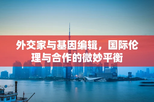 外交家与基因编辑，国际伦理与合作的微妙平衡