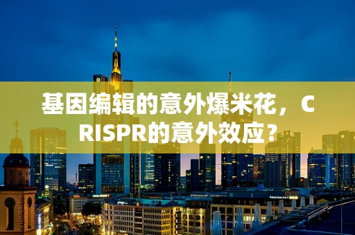 基因编辑的意外爆米花，CRISPR的意外效应？