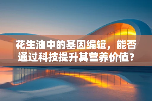 花生油中的基因编辑，能否通过科技提升其营养价值？