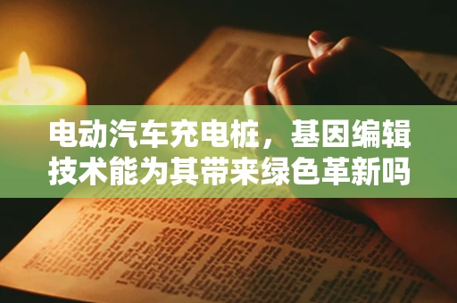 电动汽车充电桩，基因编辑技术能为其带来绿色革新吗？