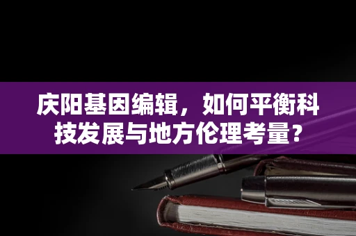 庆阳基因编辑，如何平衡科技发展与地方伦理考量？
