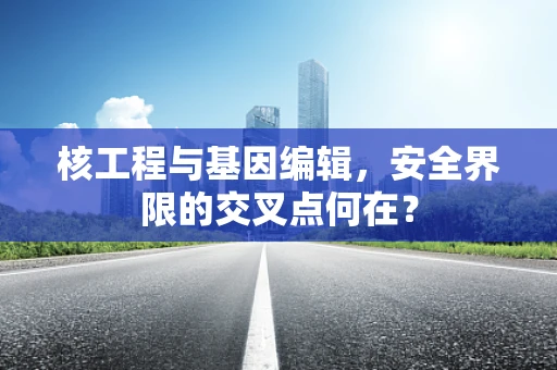 核工程与基因编辑，安全界限的交叉点何在？