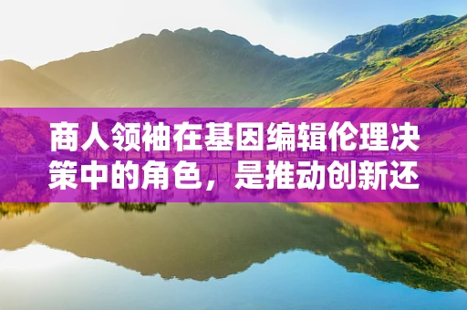 商人领袖在基因编辑伦理决策中的角色，是推动创新还是滥用权力？