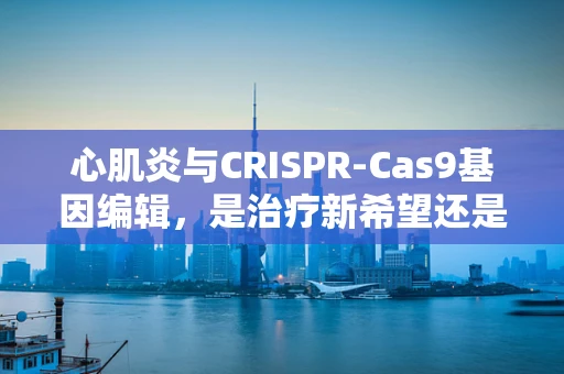 心肌炎与CRISPR-Cas9基因编辑，是治疗新希望还是未知风险？