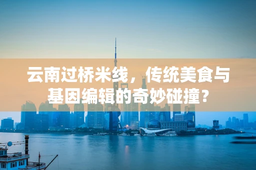 云南过桥米线，传统美食与基因编辑的奇妙碰撞？