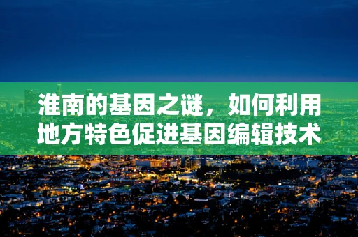 淮南的基因之谜，如何利用地方特色促进基因编辑技术的创新与发展？
