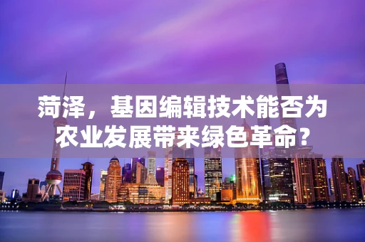 菏泽，基因编辑技术能否为农业发展带来绿色革命？