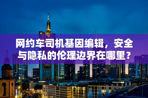 网约车司机基因编辑，安全与隐私的伦理边界在哪里？