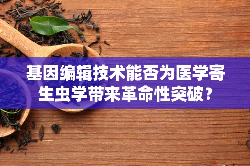 基因编辑技术能否为医学寄生虫学带来革命性突破？